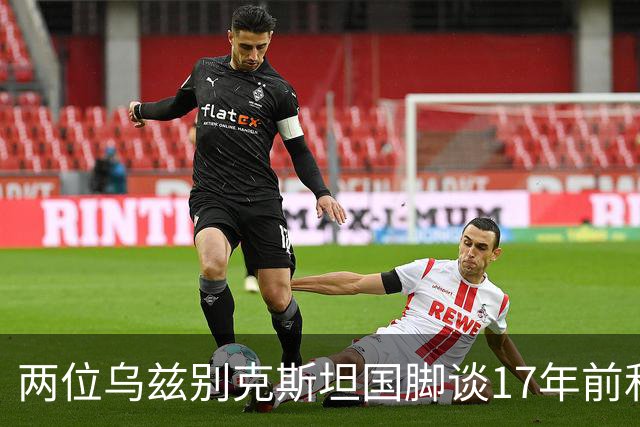 两位乌兹别克斯坦国脚谈17年前和C罗合影：出人意料，非常难忘