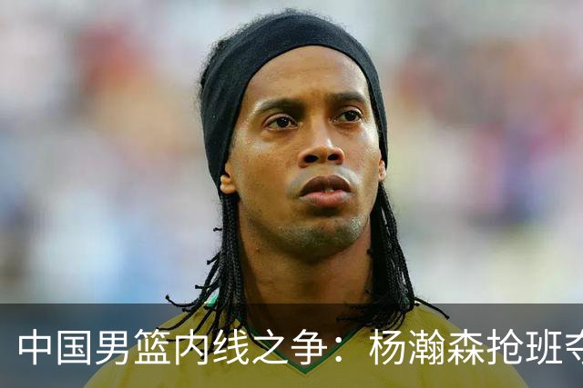 中国男篮内线之争：杨瀚森抢班夺权，徐昕焦泊乔延续宿命之战