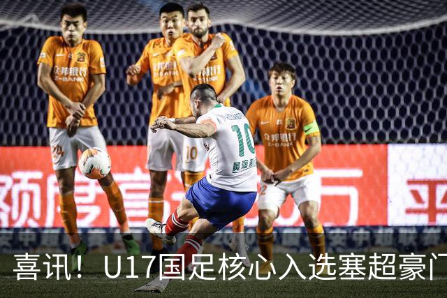 喜讯！U17国足核心入选塞超豪门U19季前集训24人名单，值得期待